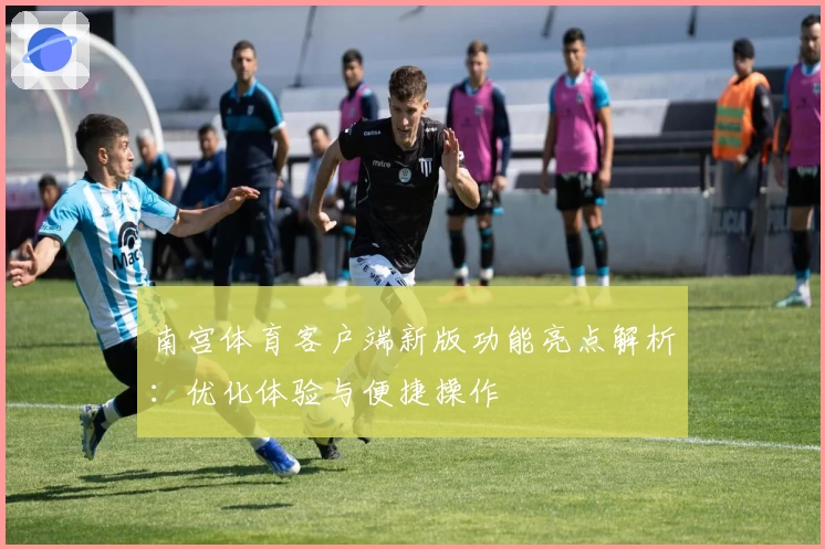 南宫体育客户端新版功能亮点解析：优化体验与便捷操作