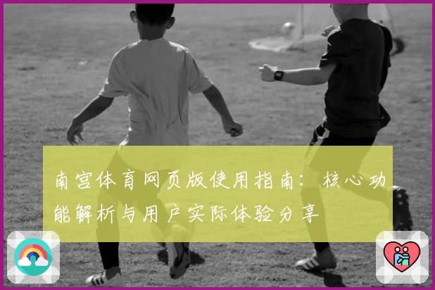 南宫体育网页版使用指南：核心功能解析与用户实际体验分享