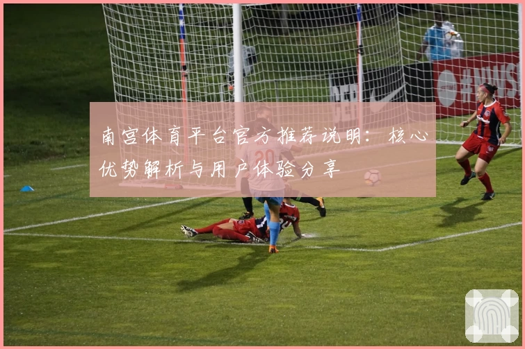 南宫体育平台官方推荐说明：核心优势解析与用户体验分享